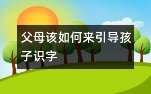 父母該如何來引導(dǎo)孩子識字